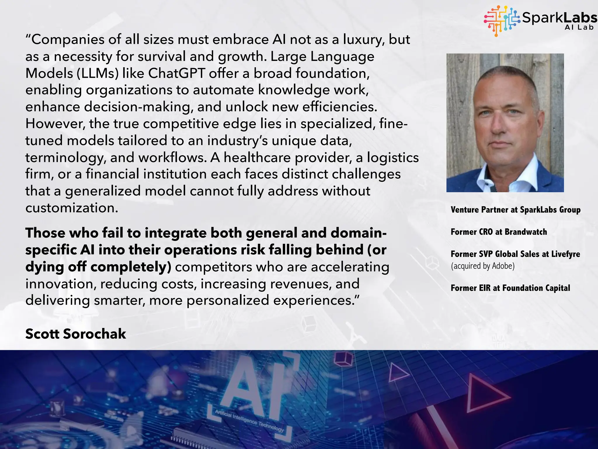 “Companies of all sizes must embrace AI not as a luxury, but
as a necessity for survival and growth. Large Language
Models (LLMs) like ChatGPT offer a broad foundation,
enabling organizations to automate knowledge work,
enhance decision-making, and unlock new efficiencies.
However, the true competitive edge lies in specialized, fine-
tuned models tailored to an industry’s unique data,
terminology, and workflows. A healthcare provider, a logistics
firm, or a financial institution each faces distinct challenges
that a generalized model cannot fully address without
customization.
Those who fail to integrate both general and domain-
specific AI into their operations risk falling behind (or
dying off completely) competitors who are accelerating
innovation, reducing costs, increasing revenues, and
delivering smarter, more personalized experiences.”
Scott Sorochak
Venture Partner at SparkLabs Group
Former CRO at Brandwatch
Former SVP Global Sales at Livefyre
(acquired by Adobe)
Former EIR at Foundation Capital
 