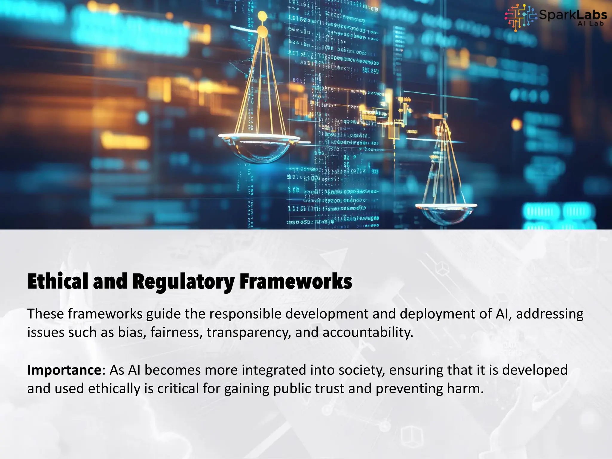 Ethical and Regulatory Frameworks
These frameworks guide the responsible development and deployment of AI, addressing
issues such as bias, fairness, transparency, and accountability.
Importance: As AI becomes more integrated into society, ensuring that it is developed
and used ethically is critical for gaining public trust and preventing harm.
 