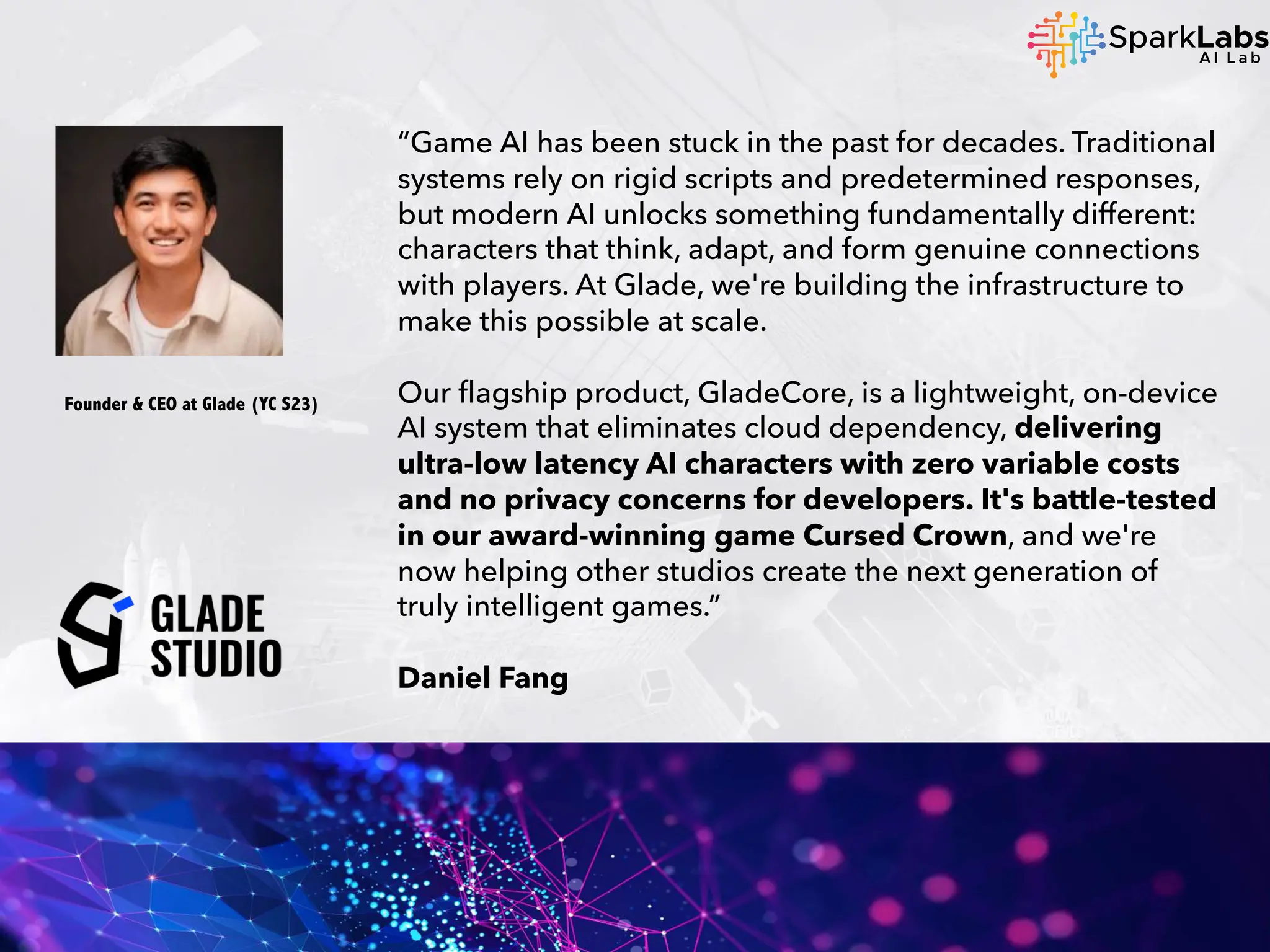 “Game AI has been stuck in the past for decades. Traditional
systems rely on rigid scripts and predetermined responses,
but modern AI unlocks something fundamentally different:
characters that think, adapt, and form genuine connections
with players. At Glade, we're building the infrastructure to
make this possible at scale.
Our flagship product, GladeCore, is a lightweight, on-device
AI system that eliminates cloud dependency, delivering
ultra-low latency AI characters with zero variable costs
and no privacy concerns for developers. It's battle-tested
in our award-winning game Cursed Crown, and we're
now helping other studios create the next generation of
truly intelligent games.”
Daniel Fang
Founder & CEO at Glade (YC S23)
 