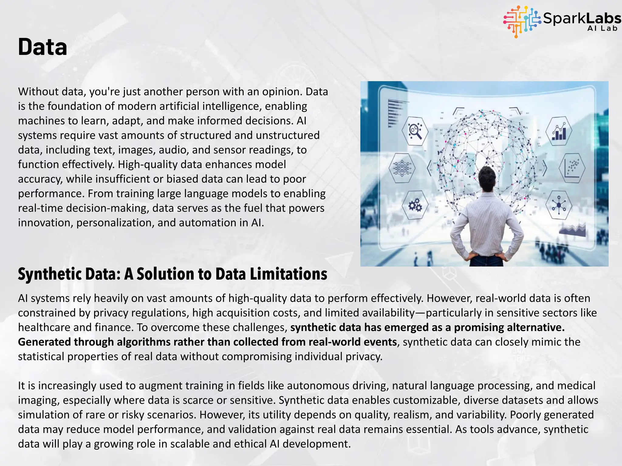 Data
Without data, you're just another person with an opinion. Data
is the foundation of modern artificial intelligence, enabling
machines to learn, adapt, and make informed decisions. AI
systems require vast amounts of structured and unstructured
data, including text, images, audio, and sensor readings, to
function effectively. High-quality data enhances model
accuracy, while insufficient or biased data can lead to poor
performance. From training large language models to enabling
real-time decision-making, data serves as the fuel that powers
innovation, personalization, and automation in AI.
Synthetic Data: A Solution to Data Limitations
AI systems rely heavily on vast amounts of high-quality data to perform effectively. However, real-world data is often
constrained by privacy regulations, high acquisition costs, and limited availability—particularly in sensitive sectors like
healthcare and finance. To overcome these challenges, synthetic data has emerged as a promising alternative.
Generated through algorithms rather than collected from real-world events, synthetic data can closely mimic the
statistical properties of real data without compromising individual privacy.
It is increasingly used to augment training in fields like autonomous driving, natural language processing, and medical
imaging, especially where data is scarce or sensitive. Synthetic data enables customizable, diverse datasets and allows
simulation of rare or risky scenarios. However, its utility depends on quality, realism, and variability. Poorly generated
data may reduce model performance, and validation against real data remains essential. As tools advance, synthetic
data will play a growing role in scalable and ethical AI development.
 