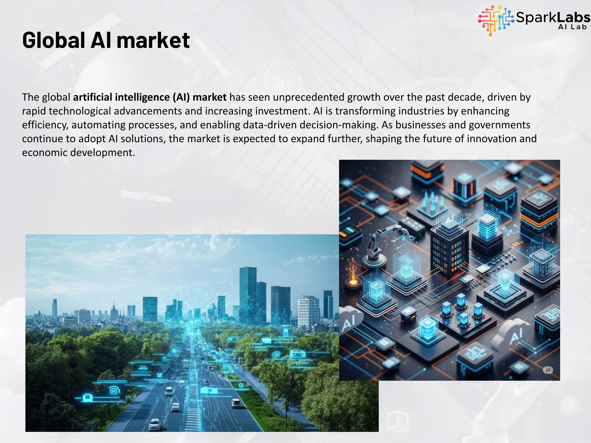 The global artificial intelligence (AI) market has seen unprecedented growth over the past decade, driven by
rapid technological advancements and increasing investment. AI is transforming industries by enhancing
efficiency, automating processes, and enabling data-driven decision-making. As businesses and governments
continue to adopt AI solutions, the market is expected to expand further, shaping the future of innovation and
economic development.
Global AI market
 