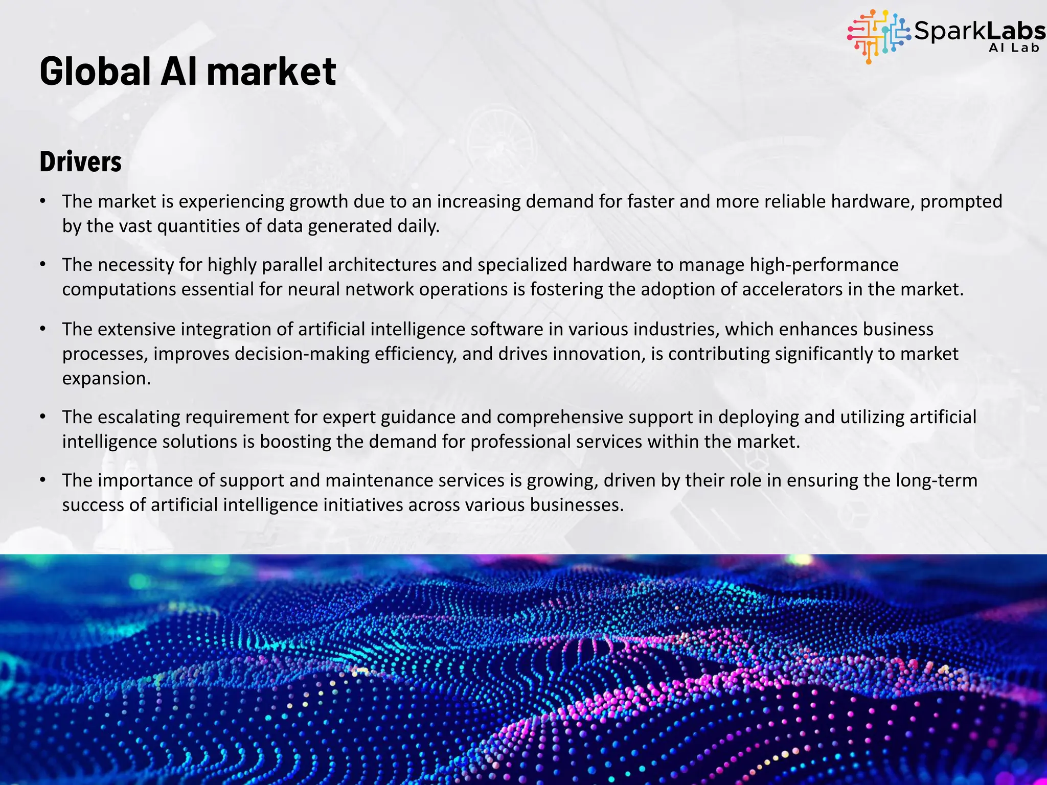 Global AI market
Drivers
• The market is experiencing growth due to an increasing demand for faster and more reliable hardware, prompted
by the vast quantities of data generated daily.
• The necessity for highly parallel architectures and specialized hardware to manage high-performance
computations essential for neural network operations is fostering the adoption of accelerators in the market.
• The extensive integration of artificial intelligence software in various industries, which enhances business
processes, improves decision-making efficiency, and drives innovation, is contributing significantly to market
expansion.
• The escalating requirement for expert guidance and comprehensive support in deploying and utilizing artificial
intelligence solutions is boosting the demand for professional services within the market.
• The importance of support and maintenance services is growing, driven by their role in ensuring the long-term
success of artificial intelligence initiatives across various businesses.
 