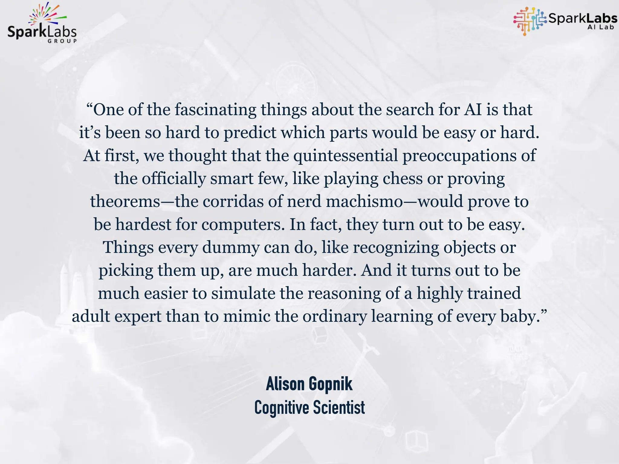 Alison Gopnik
Cognitive Scientist
“One of the fascinating things about the search for AI is that
it’s been so hard to predict which parts would be easy or hard.
At first, we thought that the quintessential preoccupations of
the officially smart few, like playing chess or proving
theorems—the corridas of nerd machismo—would prove to
be hardest for computers. In fact, they turn out to be easy.
Things every dummy can do, like recognizing objects or
picking them up, are much harder. And it turns out to be
much easier to simulate the reasoning of a highly trained
adult expert than to mimic the ordinary learning of every baby.”
 