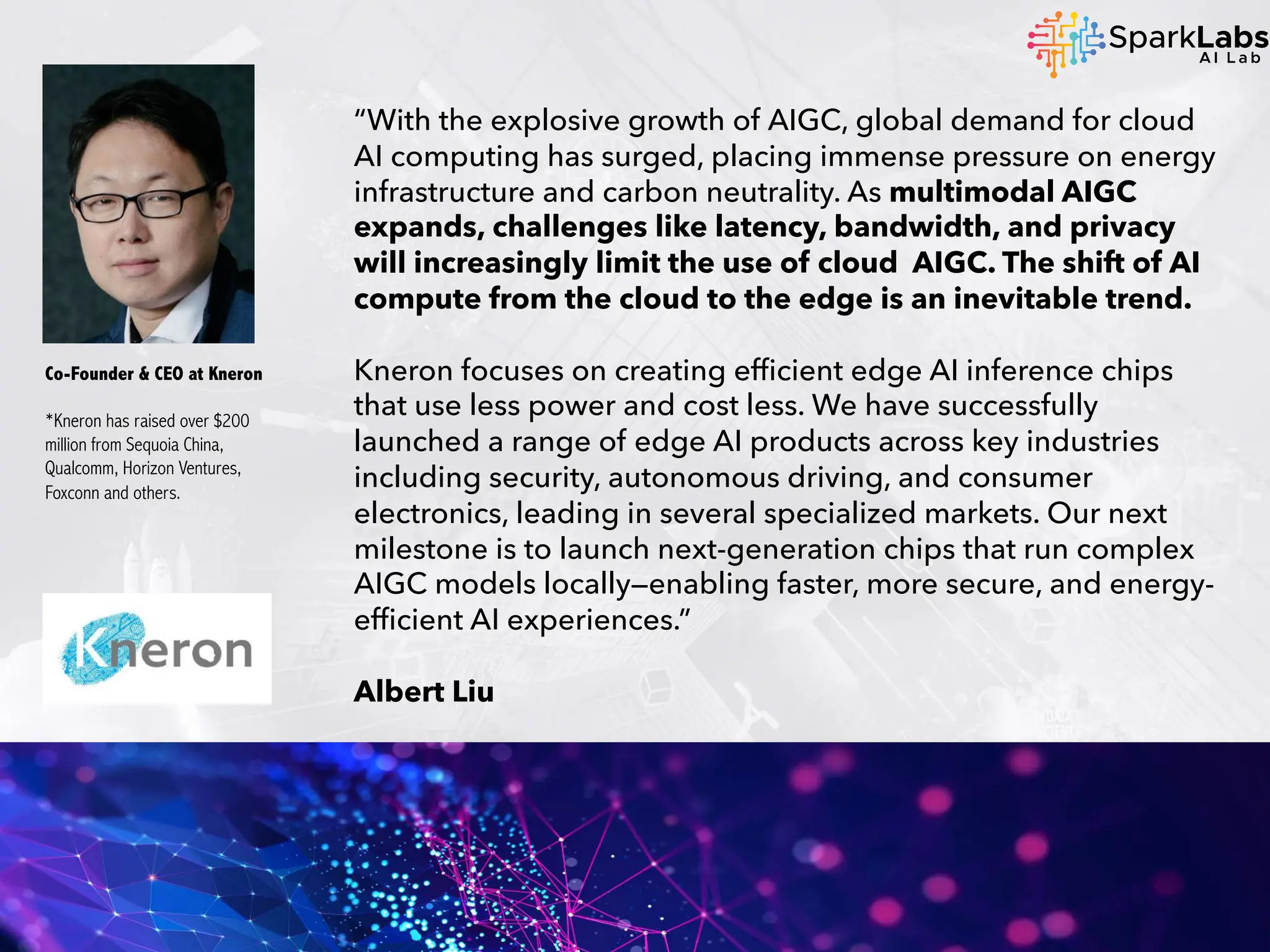 “With the explosive growth of AIGC, global demand for cloud
AI computing has surged, placing immense pressure on energy
infrastructure and carbon neutrality. As multimodal AIGC
expands, challenges like latency, bandwidth, and privacy
will increasingly limit the use of cloud AIGC. The shift of AI
compute from the cloud to the edge is an inevitable trend.
Kneron focuses on creating efficient edge AI inference chips
that use less power and cost less. We have successfully
launched a range of edge AI products across key industries
including security, autonomous driving, and consumer
electronics, leading in several specialized markets. Our next
milestone is to launch next-generation chips that run complex
AIGC models locally—enabling faster, more secure, and energy-
efficient AI experiences.”
Albert Liu
Co-Founder & CEO at Kneron
*Kneron has raised over $200
million from Sequoia China,
Qualcomm, Horizon Ventures,
Foxconn and others.
 
