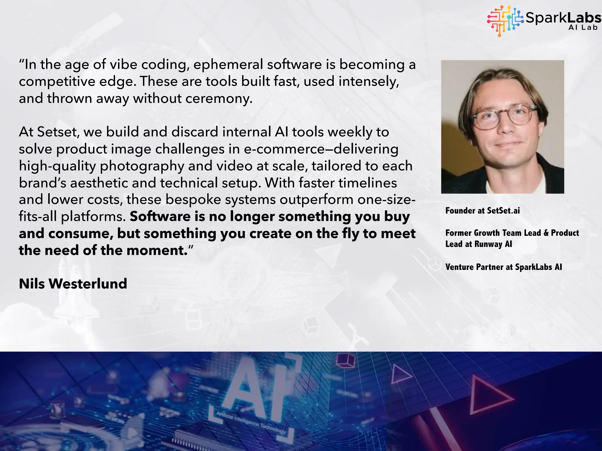 “In the age of vibe coding, ephemeral software is becoming a
competitive edge. These are tools built fast, used intensely,
and thrown away without ceremony.
At Setset, we build and discard internal AI tools weekly to
solve product image challenges in e-commerce—delivering
high-quality photography and video at scale, tailored to each
brand’s aesthetic and technical setup. With faster timelines
and lower costs, these bespoke systems outperform one-size-
fits-all platforms. Software is no longer something you buy
and consume, but something you create on the fly to meet
the need of the moment.”
Nils Westerlund
Founder at SetSet.ai
Former Growth Team Lead & Product
Lead at Runway AI
Venture Partner at SparkLabs AI
 