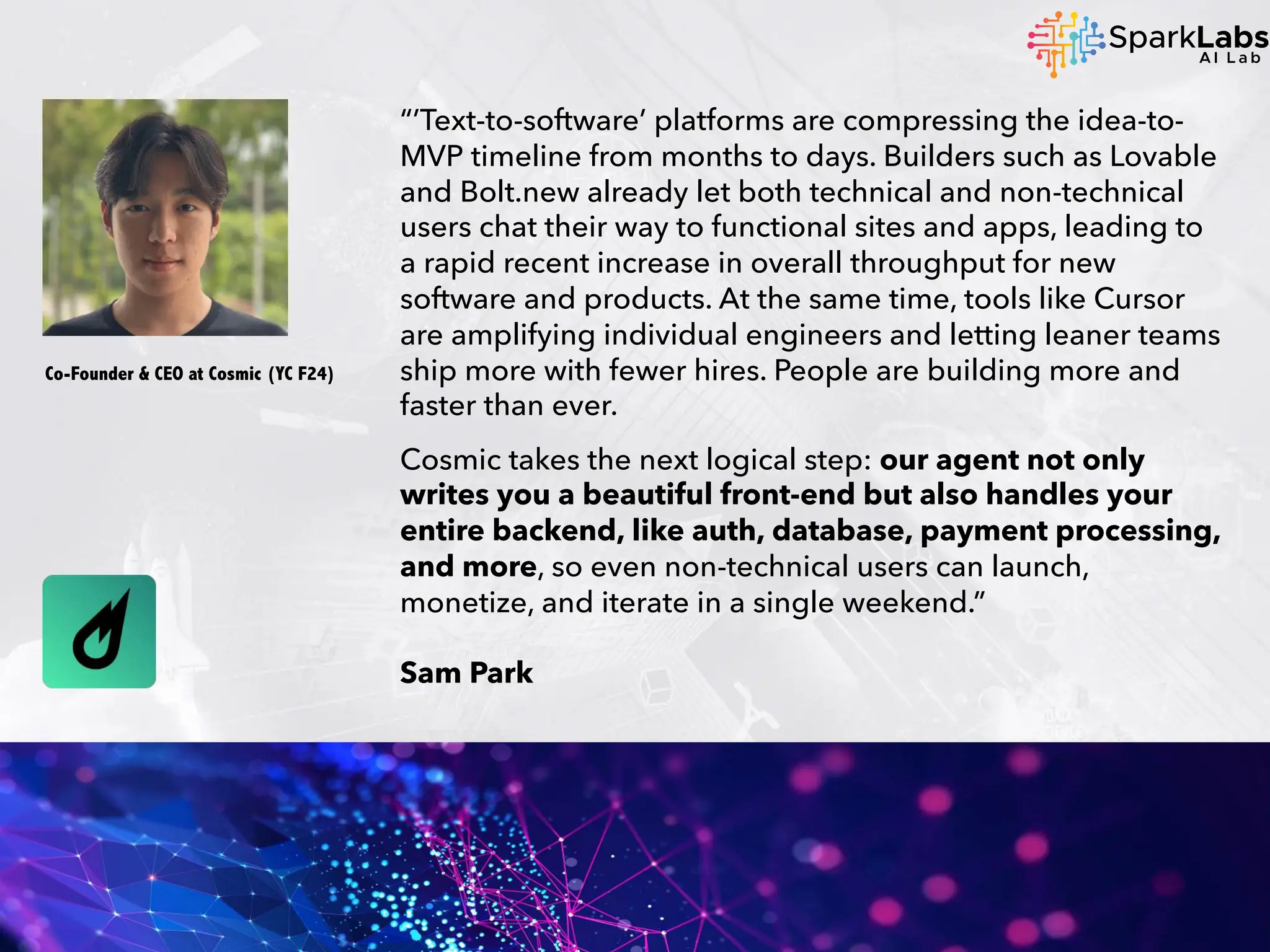 “’Text-to-software’ platforms are compressing the idea-to-
MVP timeline from months to days. Builders such as Lovable
and Bolt.new already let both technical and non-technical
users chat their way to functional sites and apps, leading to
a rapid recent increase in overall throughput for new
software and products. At the same time, tools like Cursor
are amplifying individual engineers and letting leaner teams
ship more with fewer hires. People are building more and
faster than ever.
Cosmic takes the next logical step: our agent not only
writes you a beautiful front-end but also handles your
entire backend, like auth, database, payment processing,
and more, so even non-technical users can launch,
monetize, and iterate in a single weekend.”
Sam Park
Co-Founder & CEO at Cosmic (YC F24)
 