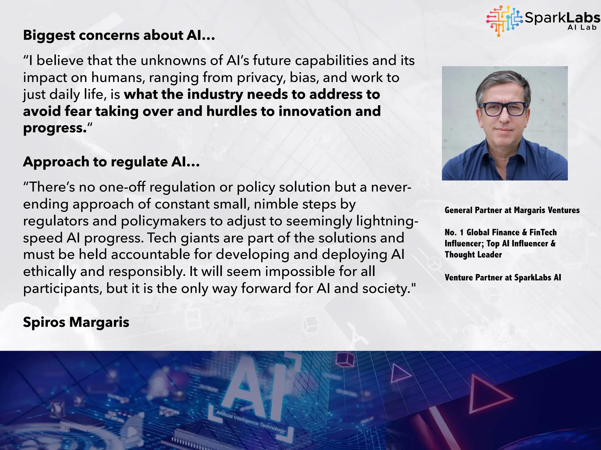 Biggest concerns about AI…
“I believe that the unknowns of AI’s future capabilities and its
impact on humans, ranging from privacy, bias, and work to
just daily life, is what the industry needs to address to
avoid fear taking over and hurdles to innovation and
progress.“
Approach to regulate AI…
“There’s no one-off regulation or policy solution but a never-
ending approach of constant small, nimble steps by
regulators and policymakers to adjust to seemingly lightning-
speed AI progress. Tech giants are part of the solutions and
must be held accountable for developing and deploying AI
ethically and responsibly. It will seem impossible for all
participants, but it is the only way forward for AI and society."
Spiros Margaris
General Partner at Margaris Ventures
No. 1 Global Finance & FinTech
Influencer; Top AI Influencer &
Thought Leader
Venture Partner at SparkLabs AI
 