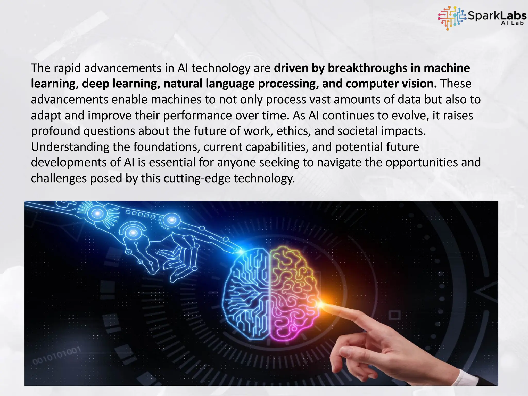 The rapid advancements in AI technology are driven by breakthroughs in machine
learning, deep learning, natural language processing, and computer vision. These
advancements enable machines to not only process vast amounts of data but also to
adapt and improve their performance over time. As AI continues to evolve, it raises
profound questions about the future of work, ethics, and societal impacts.
Understanding the foundations, current capabilities, and potential future
developments of AI is essential for anyone seeking to navigate the opportunities and
challenges posed by this cutting-edge technology.
 