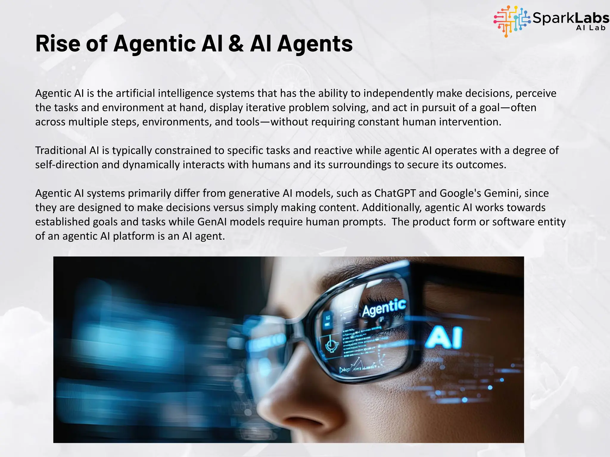 Rise of Agentic AI & AI Agents
Agentic AI is the artificial intelligence systems that has the ability to independently make decisions, perceive
the tasks and environment at hand, display iterative problem solving, and act in pursuit of a goal—often
across multiple steps, environments, and tools—without requiring constant human intervention.
Traditional AI is typically constrained to specific tasks and reactive while agentic AI operates with a degree of
self-direction and dynamically interacts with humans and its surroundings to secure its outcomes.
Agentic AI systems primarily differ from generative AI models, such as ChatGPT and Google's Gemini, since
they are designed to make decisions versus simply making content. Additionally, agentic AI works towards
established goals and tasks while GenAI models require human prompts. The product form or software entity
of an agentic AI platform is an AI agent.
 