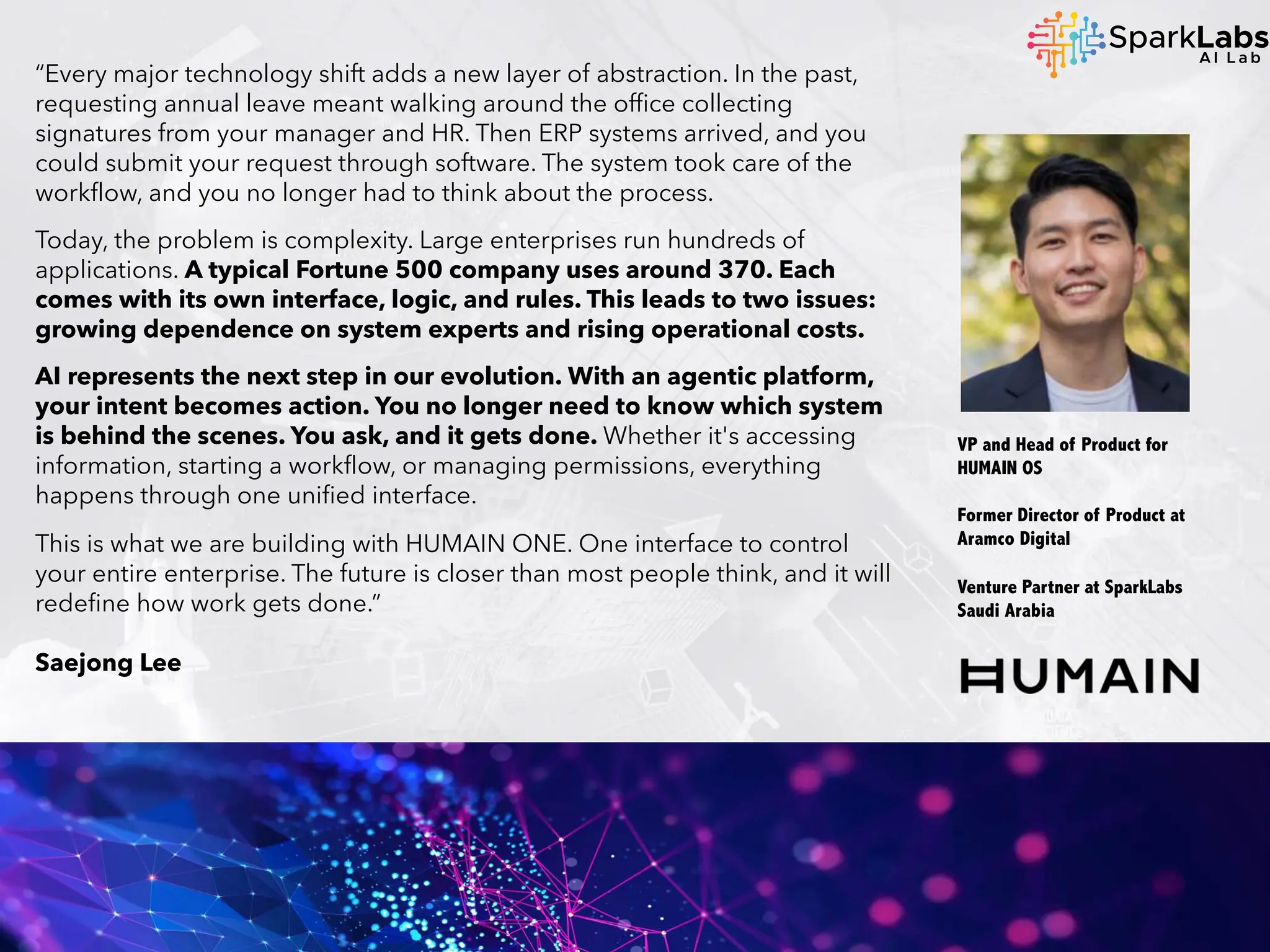 “Every major technology shift adds a new layer of abstraction. In the past,
requesting annual leave meant walking around the office collecting
signatures from your manager and HR. Then ERP systems arrived, and you
could submit your request through software. The system took care of the
workflow, and you no longer had to think about the process.
Today, the problem is complexity. Large enterprises run hundreds of
applications. A typical Fortune 500 company uses around 370. Each
comes with its own interface, logic, and rules. This leads to two issues:
growing dependence on system experts and rising operational costs.
AI represents the next step in our evolution. With an agentic platform,
your intent becomes action. You no longer need to know which system
is behind the scenes. You ask, and it gets done. Whether it's accessing
information, starting a workflow, or managing permissions, everything
happens through one unified interface.
This is what we are building with HUMAIN ONE. One interface to control
your entire enterprise. The future is closer than most people think, and it will
redefine how work gets done.”
Saejong Lee
VP and Head of Product for
HUMAIN OS
Former Director of Product at
Aramco Digital
Venture Partner at SparkLabs
Saudi Arabia
 