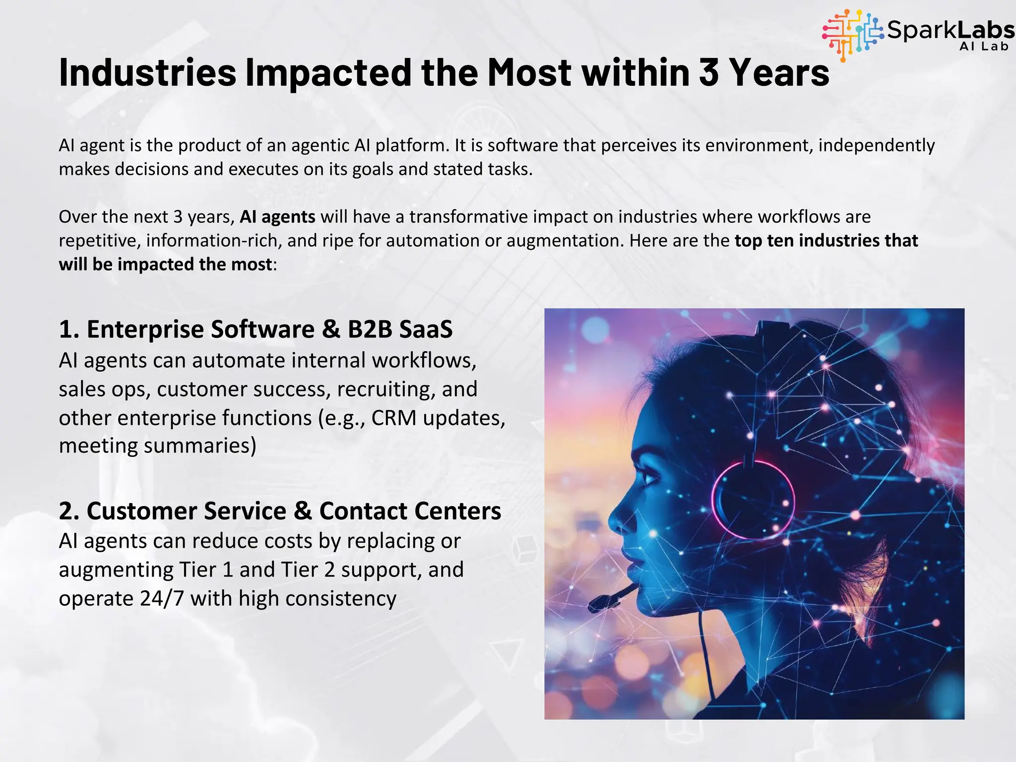 AI agent is the product of an agentic AI platform. It is software that perceives its environment, independently
makes decisions and executes on its goals and stated tasks.
Over the next 3 years, AI agents will have a transformative impact on industries where workflows are
repetitive, information-rich, and ripe for automation or augmentation. Here are the top ten industries that
will be impacted the most:
Industries Impacted the Most within 3 Years
1. Enterprise Software & B2B SaaS
AI agents can automate internal workflows,
sales ops, customer success, recruiting, and
other enterprise functions (e.g., CRM updates,
meeting summaries)
2. Customer Service & Contact Centers
AI agents can reduce costs by replacing or
augmenting Tier 1 and Tier 2 support, and
operate 24/7 with high consistency
 