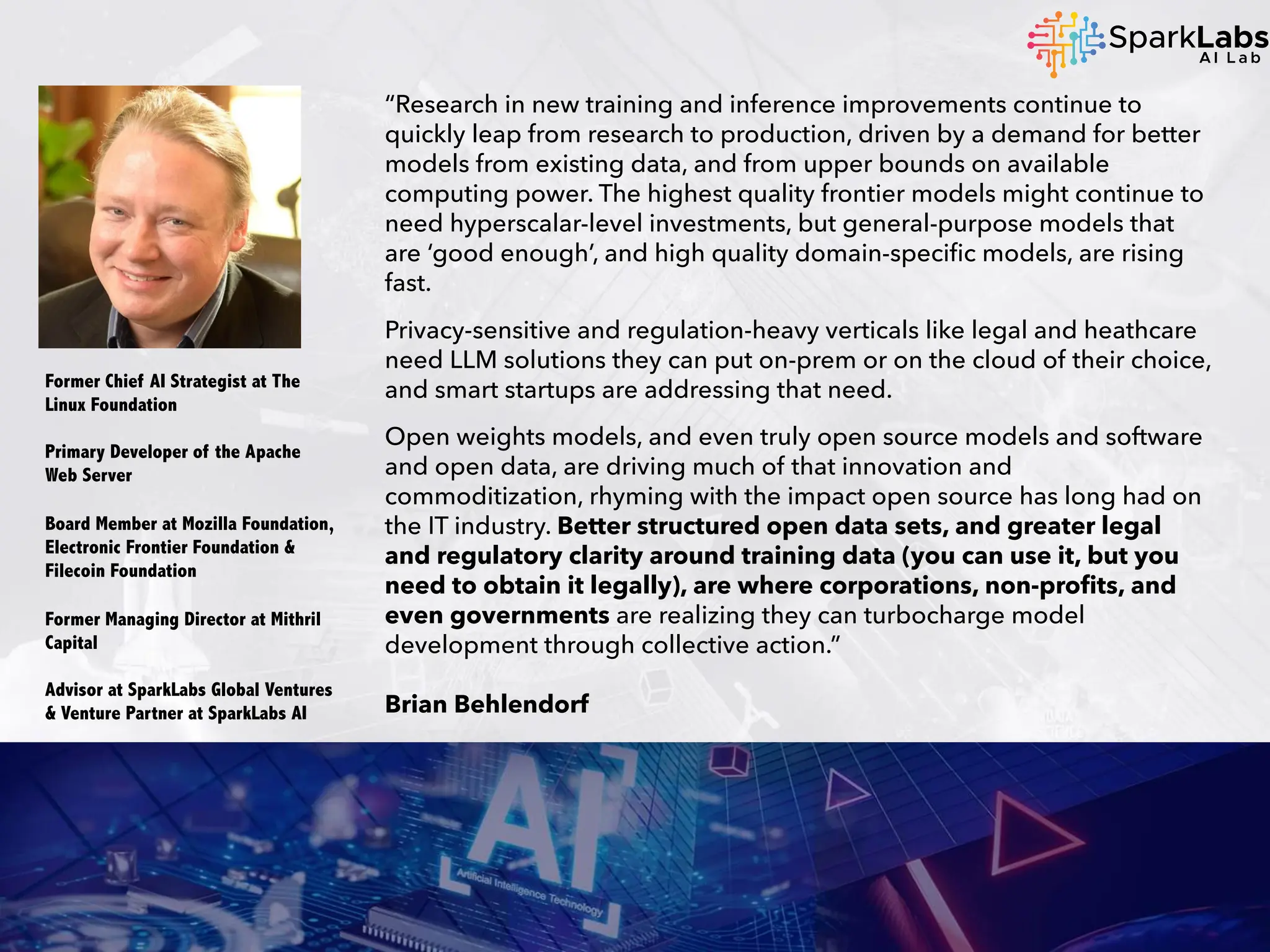 “Research in new training and inference improvements continue to
quickly leap from research to production, driven by a demand for better
models from existing data, and from upper bounds on available
computing power. The highest quality frontier models might continue to
need hyperscalar-level investments, but general-purpose models that
are ‘good enough’, and high quality domain-specific models, are rising
fast.
Privacy-sensitive and regulation-heavy verticals like legal and heathcare
need LLM solutions they can put on-prem or on the cloud of their choice,
and smart startups are addressing that need.
Open weights models, and even truly open source models and software
and open data, are driving much of that innovation and
commoditization, rhyming with the impact open source has long had on
the IT industry. Better structured open data sets, and greater legal
and regulatory clarity around training data (you can use it, but you
need to obtain it legally), are where corporations, non-profits, and
even governments are realizing they can turbocharge model
development through collective action.”
Brian Behlendorf
Former Chief AI Strategist at The
Linux Foundation
Primary Developer of the Apache
Web Server
Board Member at Mozilla Foundation,
Electronic Frontier Foundation &
Filecoin Foundation
Former Managing Director at Mithril
Capital
Advisor at SparkLabs Global Ventures
& Venture Partner at SparkLabs AI
 