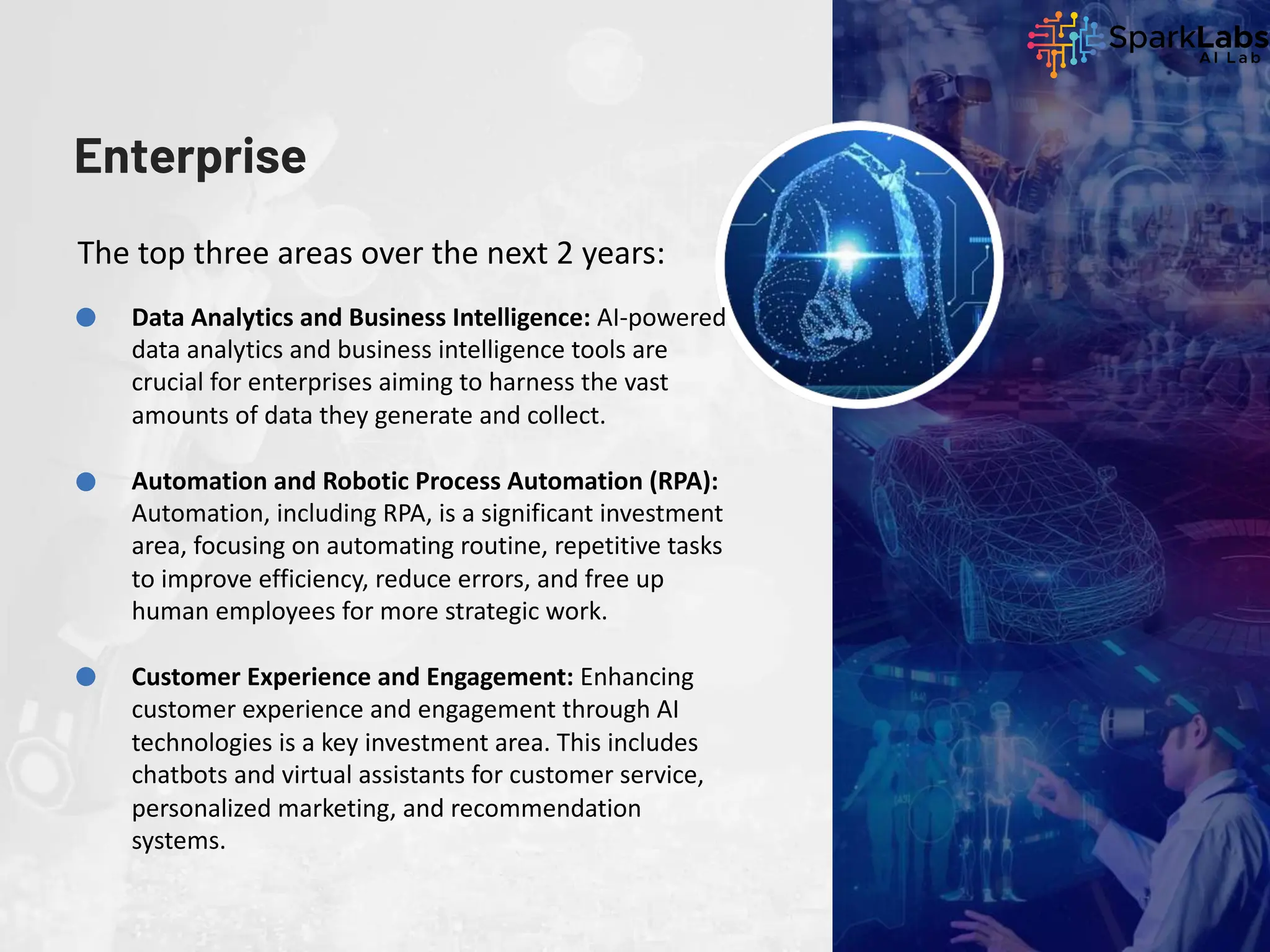 Enterprise
The top three areas over the next 2 years:
Data Analytics and Business Intelligence: AI-powered
data analytics and business intelligence tools are
crucial for enterprises aiming to harness the vast
amounts of data they generate and collect.
Automation and Robotic Process Automation (RPA):
Automation, including RPA, is a significant investment
area, focusing on automating routine, repetitive tasks
to improve efficiency, reduce errors, and free up
human employees for more strategic work.
Customer Experience and Engagement: Enhancing
customer experience and engagement through AI
technologies is a key investment area. This includes
chatbots and virtual assistants for customer service,
personalized marketing, and recommendation
systems.
 