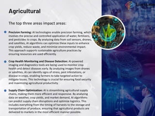 Agricultural
Precision Farming: AI technologies enable precision farming, which
involves the precise and controlled application of water, fertilizers,
and pesticides to crops. By analyzing data from soil sensors, drones,
and satellites, AI algorithms can optimize these inputs to enhance
crop yields, reduce waste, and minimize environmental impact.
This approach supports sustainable agriculture practices by
ensuring resources are used efficiently.
Crop Health Monitoring and Disease Detection: AI-powered
imaging and diagnostics tools are being used to monitor crop
health and detect diseases early. By analyzing images from drones
or satellites, AI can identify signs of stress, pest infestations, or
disease in crops, enabling farmers to take targeted action to
mitigate losses. This technology is crucial for ensuring food security
and maximizing agricultural productivity.
Supply Chain Optimization: AI is streamlining agricultural supply
chains, making them more efficient and responsive. By analyzing
data on weather, crop yields, and market demand, AI algorithms
can predict supply chain disruptions and optimize logistics. This
includes everything from the timing of harvests to the storage and
transportation of produce, ensuring that agricultural products are
delivered to markets in the most efficient manner possible.
The top three areas impact areas:
 