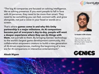 “The big AI companies are focused on solving intelligence.
We’re solving presence. If you want people to fall in love
with AI personas, they need to be more than smart. They
need to be something you can feel, connect with, and grow
alongside, not just a voice in your head or words on a
screen.
That’s where games come in and why this Unity
partnership is a major milestone. As AI companions
become part of everyone's day-to-day, people will want
a deeper experience where they can do things with
them, not just talk to them. By bringing Genies' technology
to the world’s largest game development community, this
collaboration empowers creators to build a new generation
of AI-driven experiences, marking the beginning of a new
era for AI companions in interactive entertainment.”
Akash Nigam
Co-founder & CEO at Genies
*Genies has raised over $200
million from Silver Lake, Bond,
NEA, Breyer Capital, Thomas Tull,
Bob Iger and others.
 