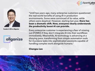 “Until two years ago, many enterprise customers questioned
the real-world benefits of using AI in production
environments. Some were convinced of its value, while
others were skeptical. However, starting last year, there has
been a dramatic shift. Now, everyone clearly understands
the productivity boost AI can provide.
Every enterprise customer is experiencing a fear of missing
out (FOMO) if they don't integrate AI into their workflows
immediately. Meanwhile, AI technology is advancing at a
dizzying pace, transforming from simple automation tools
for mundane tasks into sophisticated assistants capable of
handling complex work alongside humans.”
Changsu Lee
Founder & CEO at Allganize
 