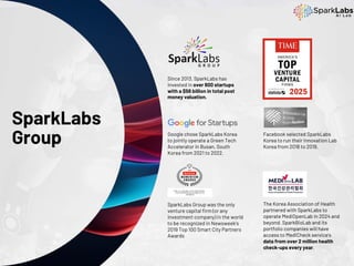 SparkLabs
Group
Since 2013, SparkLabs has
invested in over 600 startups
with a $56 billion in total post
money valuation.
The Korea Association of Health
partnered with SparkLabs to
operate MediOpenLab in 2024 and
beyond. SparkBioLab and its
portfolio companies will have
access to MediCheck service's
data from over 2 million health
check-ups every year.
Google chose SparkLabs Korea
to jointly operate a Green Tech
Accelerator in Busan, South
Korea from 2021 to 2022.
Facebook selected SparkLabs
Korea to run their Innovation Lab
Korea from 2018 to 2019.
SparkLabs Group was the only
venture capital firm (or any
investment company) in the world
to be recognized in Newsweek’s
2019 Top 100 Smart City Partners
Awards
 