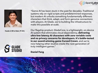 “Game AI has been stuck in the past for decades. Traditional
systems rely on rigid scripts and predetermined responses,
but modern AI unlocks something fundamentally different:
characters that think, adapt, and form genuine connections
with players. At Glade, we're building the infrastructure to
make this possible at scale.
Our flagship product, GladeCore, is a lightweight, on-device
AI system that eliminates cloud dependency, delivering
ultra-low latency AI characters with zero variable costs
and no privacy concerns for developers. It's battle-tested
in our award-winning game Cursed Crown, and we're
now helping other studios create the next generation of
truly intelligent games.”
Daniel Fang
Founder & CEO at Glade (YC S23)
 