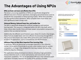 The Advantages of Using NPUs
NPUs are faster and more cost-effective than GPUs
The tensor processing capabilities of NPUs are specifically designed for
efficient execution of tensor operations, leveraging specialized tensor cores to
accelerate the computation of deep learning models. While CPUs and GPUs
can also perform these operations, NPUs complete them much faster and
with significantly lower energy costs
Enhanced Memory, Reduced Power Use, and Smaller Size
The NPU is specifically designed for artificial intelligence and machine
learning tasks. This memory is integrated within the NPU chip itself, which
helps reduce data transfer times and lower power consumption compared to
systems that use external memory.
Additionally, the efficient use of memory space allows for smaller chip designs.
These features enable faster and more efficient AI processing through NPUs.
The compact form factor also makes NPUs particularly well-suited for use in
on-device AI applications, such as smartphones and AR/VR devices.
SAPEON’s NPU outperformed GPUs in the
MLPerf AI Datacenter Benchmark Test
Source: SAPEON’s X330 AI NPU
Inference Chips are Now More Important Than Learning Chips
In particular, NPUs are becoming increasingly important in the inference
market. At the point of launching AI services, what matters most for service
companies is no longer chips designed for learning; instead, the focus has
shifted to chips for inference.
The applications being developed are diverse, including image generation,
disease detection (such as cancer and tumors), and assessments of loan
repayment capabilities. The use of specialized inference chips tailored to each
application inevitably improves the quality of the services provided.
 