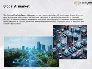 The global artificial intelligence (AI) market has seen unprecedented growth over the past decade, driven by
rapid technological advancements and increasing investment. AI is transforming industries by enhancing
efficiency, automating processes, and enabling data-driven decision-making. As businesses and governments
continue to adopt AI solutions, the market is expected to expand further, shaping the future of innovation and
economic development.
Global AI market
 