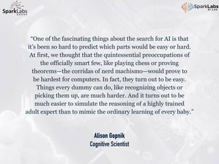 Alison Gopnik
Cognitive Scientist
“One of the fascinating things about the search for AI is that
it’s been so hard to predict which parts would be easy or hard.
At first, we thought that the quintessential preoccupations of
the officially smart few, like playing chess or proving
theorems—the corridas of nerd machismo—would prove to
be hardest for computers. In fact, they turn out to be easy.
Things every dummy can do, like recognizing objects or
picking them up, are much harder. And it turns out to be
much easier to simulate the reasoning of a highly trained
adult expert than to mimic the ordinary learning of every baby.”
 