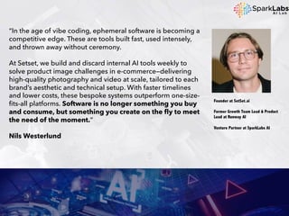“In the age of vibe coding, ephemeral software is becoming a
competitive edge. These are tools built fast, used intensely,
and thrown away without ceremony.
At Setset, we build and discard internal AI tools weekly to
solve product image challenges in e-commerce—delivering
high-quality photography and video at scale, tailored to each
brand’s aesthetic and technical setup. With faster timelines
and lower costs, these bespoke systems outperform one-size-
fits-all platforms. Software is no longer something you buy
and consume, but something you create on the fly to meet
the need of the moment.”
Nils Westerlund
Founder at SetSet.ai
Former Growth Team Lead & Product
Lead at Runway AI
Venture Partner at SparkLabs AI
 