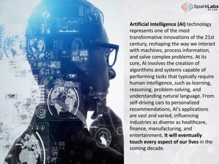 Artificial Intelligence (AI) technology
represents one of the most
transformative innovations of the 21st
century, reshaping the way we interact
with machines, process information,
and solve complex problems. At its
core, AI involves the creation of
algorithms and systems capable of
performing tasks that typically require
human intelligence, such as learning,
reasoning, problem-solving, and
understanding natural language. From
self-driving cars to personalized
recommendations, AI's applications
are vast and varied, influencing
industries as diverse as healthcare,
finance, manufacturing, and
entertainment. It will eventually
touch every aspect of our lives in the
coming decade.
 