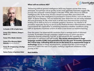 When will we achieve AGI?
“Achieving artificial general intelligence (AGI) may happen sooner than many
anticipate, but perhaps not as quickly as the most optimistic forecasts suggest. My
journey into computer science began in the late 1970s, with a focus on artificial
intelligence (AI). At that time, AI was a broad concept often associated with
advanced, human-like intelligence as portrayed in science fiction, such as HAL from
‘2001: A Space Odyssey’. This era lacked the clear distinction we see today between
AGI and generative AI. My initial work in AI felt more theoretical than practical,
leading me to shift my focus to computer graphics. However, my interest in AI
persisted, especially during my tenure at the Federal Aviation Administration, where
I encountered AI's application in predicting hazardous weather conditions using
LISP on Symbolics machines—a form of what is now known as machine learning.
Over the years, I've observed AI's evolution from a vantage point of informed
curiosity. A prevalent, though unspoken, belief among my peers was that a
milestone towards achieving "true AI" or AGI would be the capability for
information to self-learn and self-modify. The recent advancement in large
language models (LLMs) and generative AI over the past 18 months represents
this critical step, indicating that we are on the brink of an exponential surge in
technology. Based on these developments, I project that AGI could emerge in
some form within the next 5 to 8 years, marking a significant milestone in the
journey of AI.”
Rob DeMillo
Co-founder & CEO at Sophia Space
Former CTO at Skidmore, Owings &
Merrill (SOM)
Former CTO at Nimble Collective
Former CTO at Discovery Digital
Networks (formerly Revision3)
Former VP of Engineering at VeriSign
(formerly m-Qube)
Venture Partner at SparkLabs Global
 