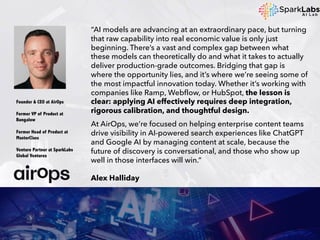 “AI models are advancing at an extraordinary pace, but turning
that raw capability into real economic value is only just
beginning. There’s a vast and complex gap between what
these models can theoretically do and what it takes to actually
deliver production-grade outcomes. Bridging that gap is
where the opportunity lies, and it’s where we’re seeing some of
the most impactful innovation today. Whether it’s working with
companies like Ramp, Webflow, or HubSpot, the lesson is
clear: applying AI effectively requires deep integration,
rigorous calibration, and thoughtful design.
At AirOps, we’re focused on helping enterprise content teams
drive visibility in AI-powered search experiences like ChatGPT
and Google AI by managing content at scale, because the
future of discovery is conversational, and those who show up
well in those interfaces will win.”
Alex Halliday
Founder & CEO at AirOps
Former VP of Product at
Bungalow
Former Head of Product at
MasterClass
Venture Partner at SparkLabs
Global Ventures
 