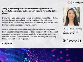 “Why is vertical-specific AI important? Big models are
powerful generalists, but you don’t need a Ferrari to deliver
pizza.
Every time you use an expensive foundation model to sort data
transactions or tag tickets, you’re paying a high price for
output that’s correct only a fraction of the time, because it’s not
trained in the nuances of your domain.
Levro’s AI reinforcement learning platform helps companies
train a custom model tailored to their exact workflow (financial
assessments, product recommendations, support triage, etc.)
that can run at a fraction of the cost and with higher accuracy.
No AI research team required.”
Cathy Han
Co-Founder & CEO at LevroAI (YC S21)
Co-Founder & former CEO at 42
Technologies (YC W14)
 