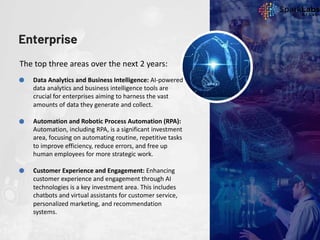 Enterprise
The top three areas over the next 2 years:
Data Analytics and Business Intelligence: AI-powered
data analytics and business intelligence tools are
crucial for enterprises aiming to harness the vast
amounts of data they generate and collect.
Automation and Robotic Process Automation (RPA):
Automation, including RPA, is a significant investment
area, focusing on automating routine, repetitive tasks
to improve efficiency, reduce errors, and free up
human employees for more strategic work.
Customer Experience and Engagement: Enhancing
customer experience and engagement through AI
technologies is a key investment area. This includes
chatbots and virtual assistants for customer service,
personalized marketing, and recommendation
systems.
 