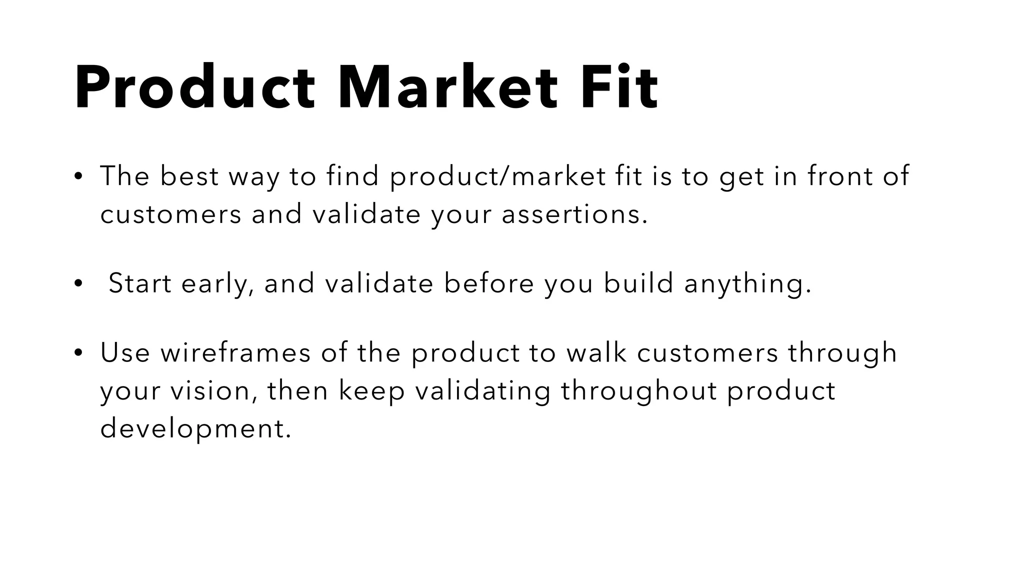 Product Market Fit
• The best way to find product/market fit is to get in front of
customers and validate your assertions.
• Start early, and validate before you build anything.
• Use wireframes of the product to walk customers through
your vision, then keep validating throughout product
development.
 