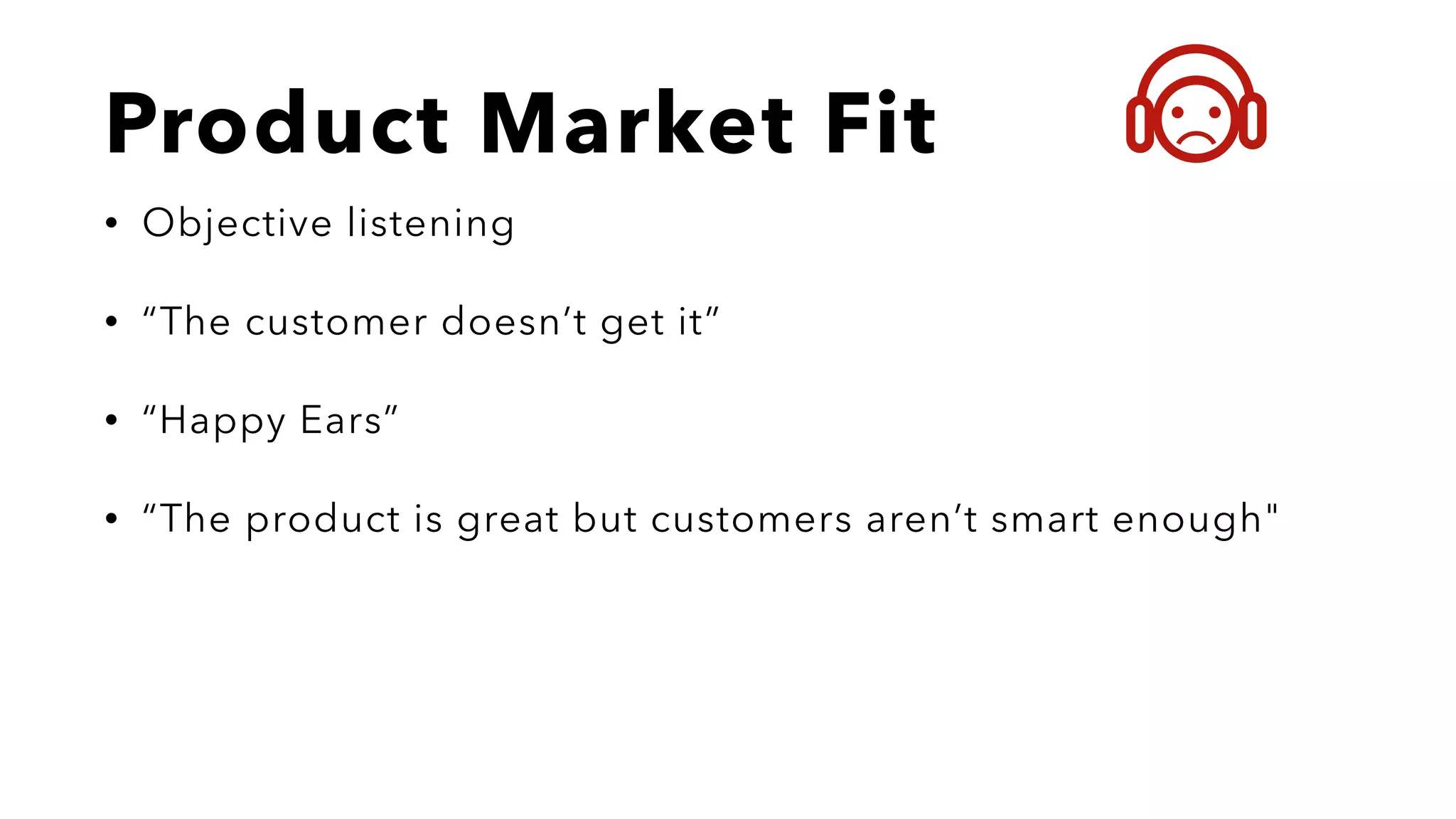 Product Market Fit
• Objective listening
• “The customer doesn’t get it”
• “Happy Ears”
• “The product is great but customers aren’t smart enough"
 