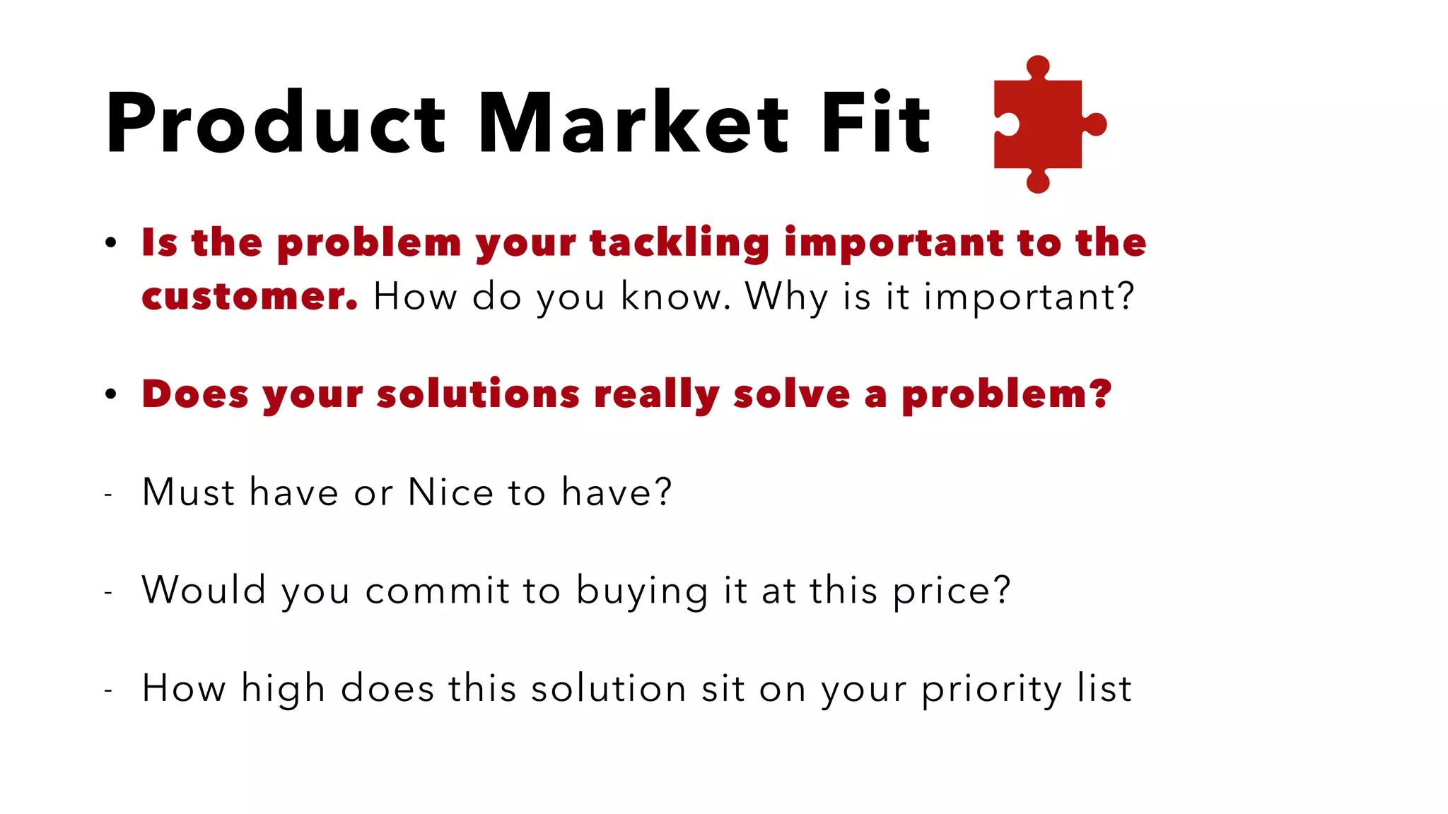 Product Market Fit
• Is the problem your tackling important to the
customer. How do you know. Why is it important?
• Does your solutions really solve a problem?
- Must have or Nice to have?
- Would you commit to buying it at this price?
- How high does this solution sit on your priority list
 