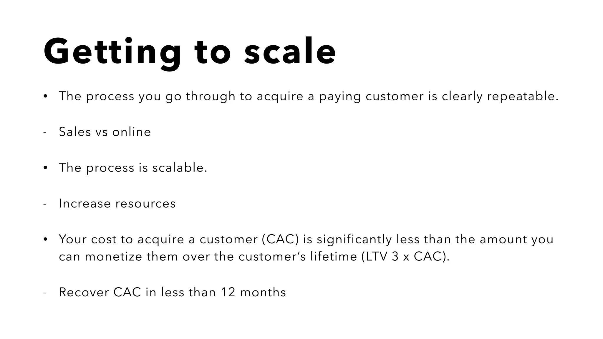 Getting to scale
• The process you go through to acquire a paying customer is clearly repeatable.
- Sales vs online
• The process is scalable.
- Increase resources
• Your cost to acquire a customer (CAC) is significantly less than the amount you
can monetize them over the customer’s lifetime (LTV 3 x CAC).
- Recover CAC in less than 12 months
 