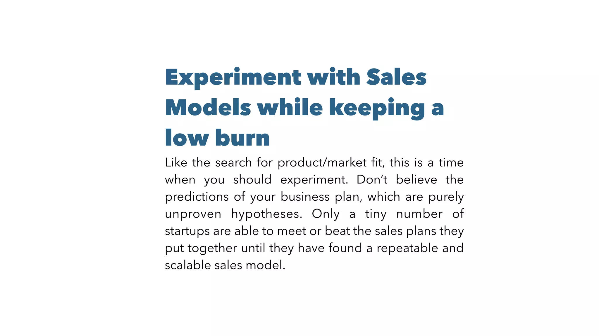 Experiment with Sales
Models while keeping a
low burn
Like the search for product/market ﬁt, this is a time
when you should experiment. Don’t believe the
predictions of your business plan, which are purely
unproven hypotheses. Only a tiny number of
startups are able to meet or beat the sales plans they
put together until they have found a repeatable and
scalable sales model.
 