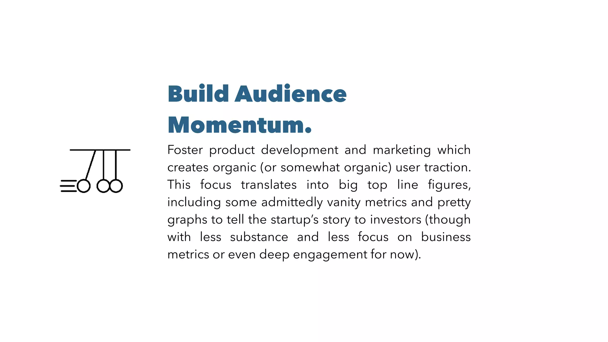 Build Audience
Momentum.
Foster product development and marketing which
creates organic (or somewhat organic) user traction.
This focus translates into big top line ﬁgures,
including some admittedly vanity metrics and pretty
graphs to tell the startup’s story to investors (though
with less substance and less focus on business
metrics or even deep engagement for now).
 