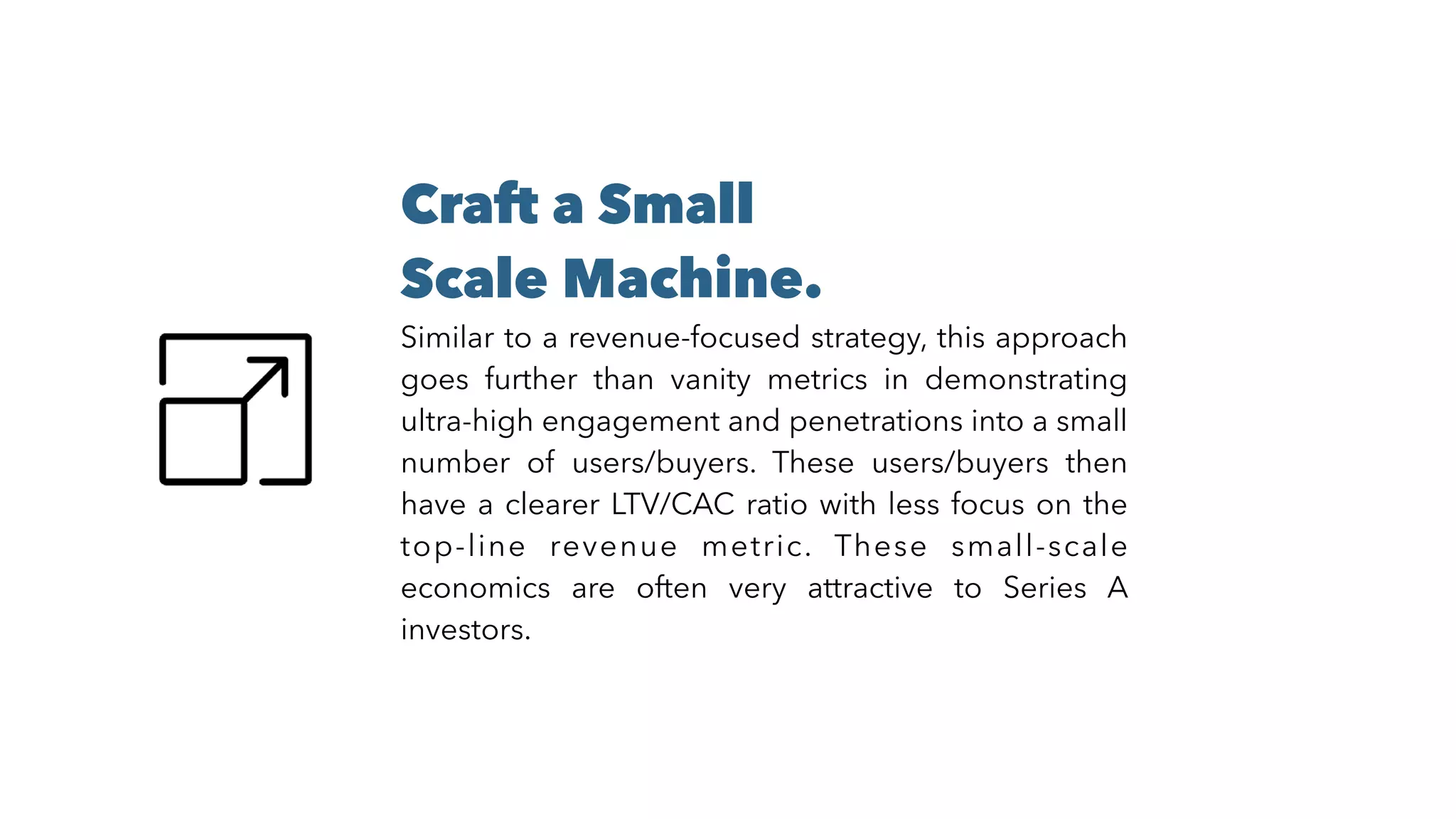 Craft a Small
Scale Machine.
Similar to a revenue-focused strategy, this approach
goes further than vanity metrics in demonstrating
ultra-high engagement and penetrations into a small
number of users/buyers. These users/buyers then
have a clearer LTV/CAC ratio with less focus on the
top-line revenue metric. These small-scale
economics are often very attractive to Series A
investors.
 