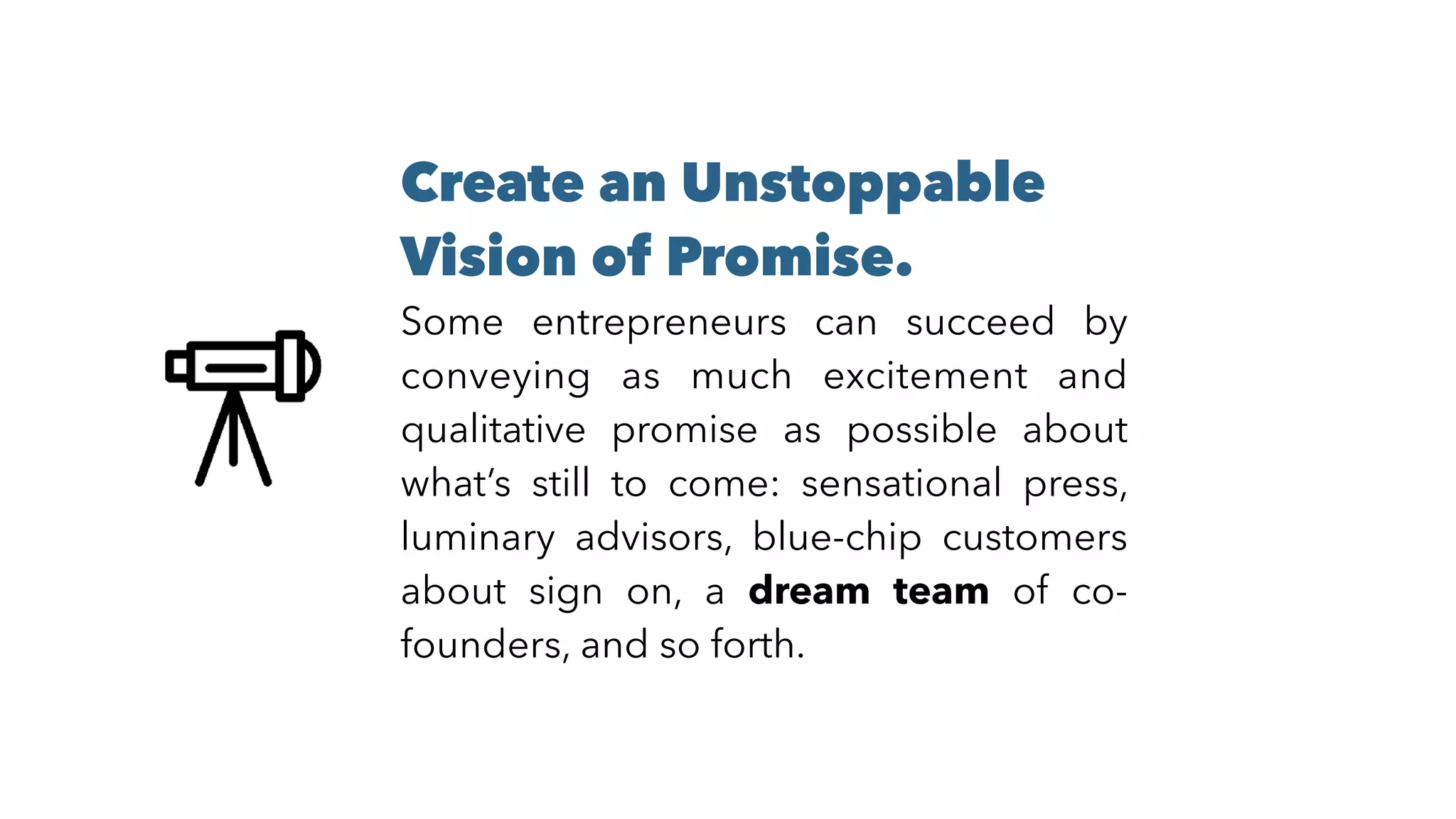 Create an Unstoppable
Vision of Promise. 
Some entrepreneurs can succeed by
conveying as much excitement and
qualitative promise as possible about
what’s still to come: sensational press,
luminary advisors, blue-chip customers
about sign on, a dream team of co-
founders, and so forth.
 