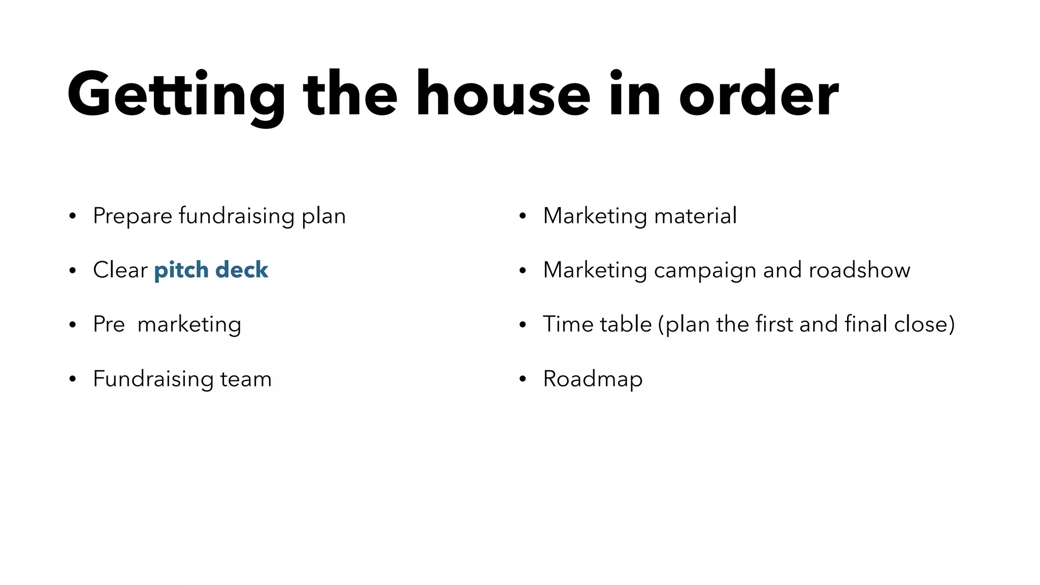 Getting the house in order
• Prepare fundraising plan
• Clear pitch deck
• Pre marketing
• Fundraising team
• Marketing material
• Marketing campaign and roadshow
• Time table (plan the ﬁrst and ﬁnal close)
• Roadmap
 