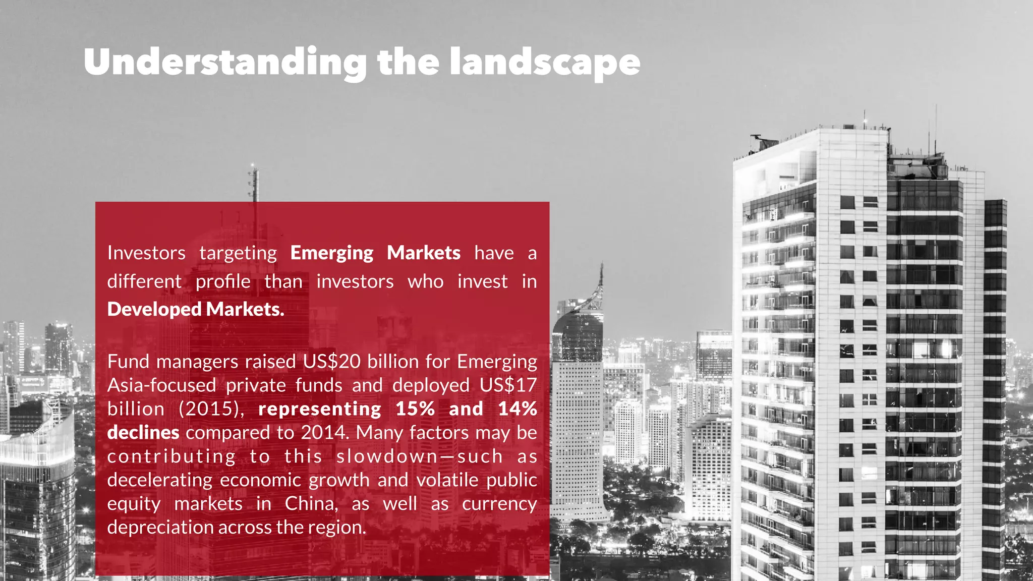Understanding the landscape
Investors targeting Emerging Markets have a
different proﬁle than investors who invest in
Developed Markets.
Fund managers raised US$20 billion for Emerging
Asia-focused private funds and deployed US$17
billion (2015), representing 15% and 14%
declines compared to 2014. Many factors may be
contributing to this slowdown—such as
decelerating economic growth and volatile public
equity markets in China, as well as currency
depreciation across the region.
 