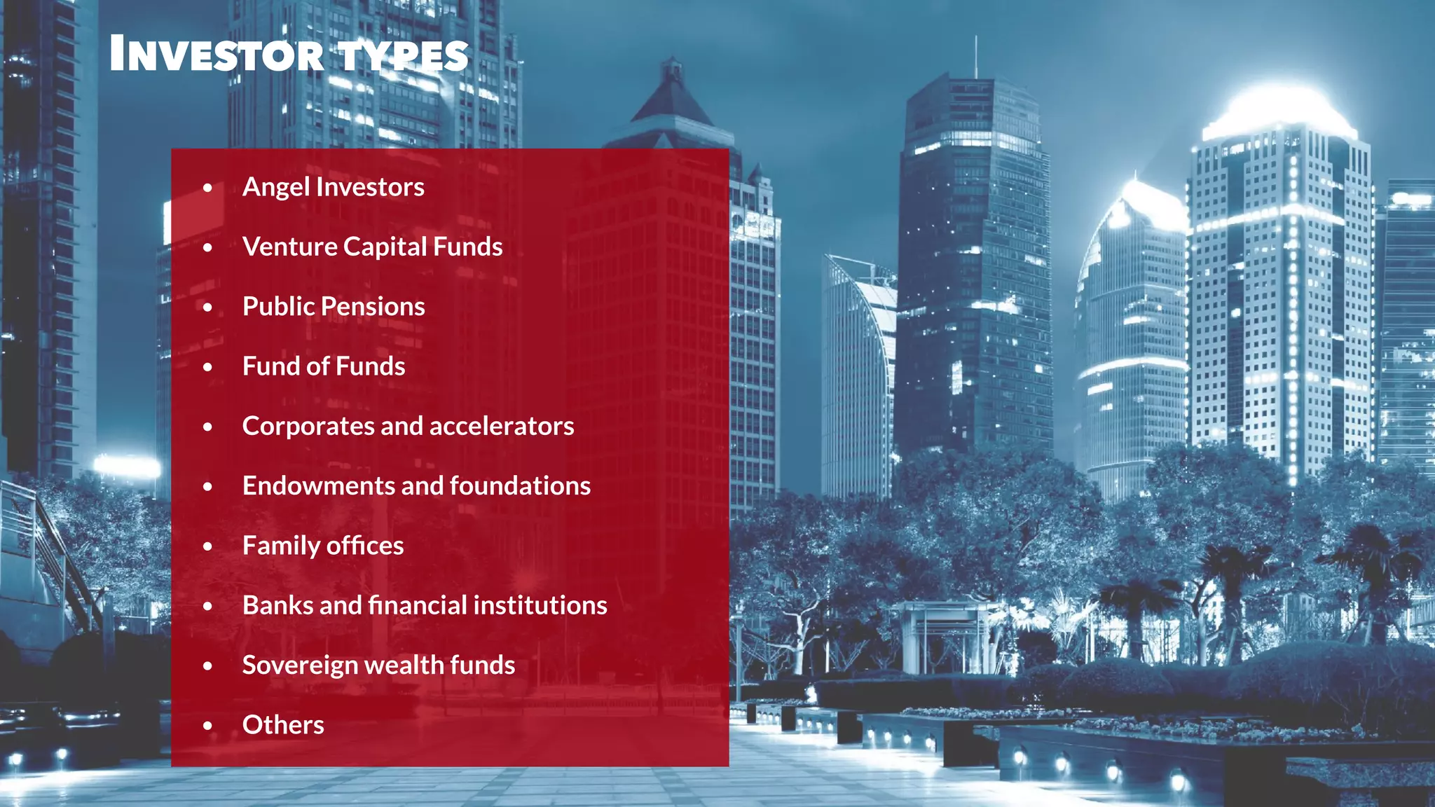 INVESTOR TYPES
• Angel Investors
• Venture Capital Funds
• Public Pensions
• Fund of Funds
• Corporates and accelerators
• Endowments and foundations
• Family ofﬁces
• Banks and ﬁnancial institutions
• Sovereign wealth funds
• Others
 