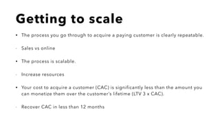 Getting to scale
• The process you go through to acquire a paying customer is clearly repeatable.
- Sales vs online
• The process is scalable.
- Increase resources
• Your cost to acquire a customer (CAC) is significantly less than the amount you
can monetize them over the customer’s lifetime (LTV 3 x CAC).
- Recover CAC in less than 12 months
 