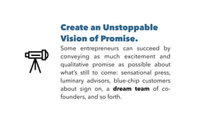 Create an Unstoppable
Vision of Promise. 
Some entrepreneurs can succeed by
conveying as much excitement and
qualitative promise as possible about
what’s still to come: sensational press,
luminary advisors, blue-chip customers
about sign on, a dream team of co-
founders, and so forth.
 