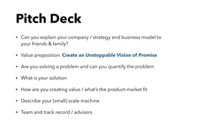 • Can you explain your company / strategy and business model to
your friends & family?
• Value proposition. Create an Unstoppable Vision of Promise
• Are you solving a problem and can you quantify the problem
• What is your solution
• How are you creating value / what’s the product-market ﬁt
• Describe your (small) scale machine
• Team and track record / advisors
Pitch Deck
 