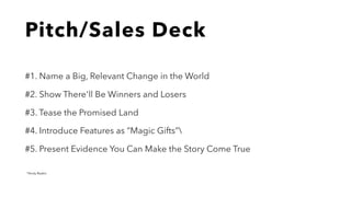 Pitch/Sales Deck
#1. Name a Big, Relevant Change in the World
#2. Show There'll Be Winners and Losers
#3. Tease the Promised Land
#4. Introduce Features as “Magic Gifts”
#5. Present Evidence You Can Make the Story Come True
*Andy Raskin
 