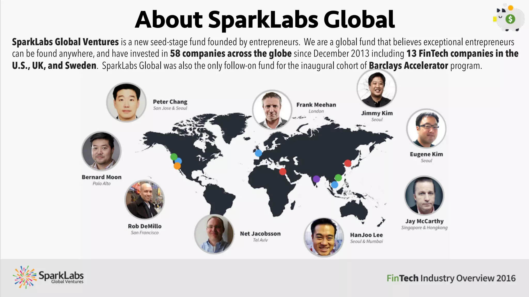 About SparkLabs Global
SparkLabs Global Ventures is a new seed-stage fund founded by entrepreneurs. We are a global fund that believes exceptional entrepreneurs
can be found anywhere, and have invested in 58 companies across the globe since December 2013 including 13 FinTech companies in the
U.S., UK, and Sweden. SparkLabs Global was also the only follow-on fund for the inaugural cohort of Barclays Accelerator program.
 