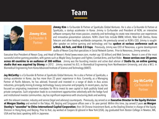 Jimmy Kim is Co-founder & Partner at SparkLabs Global Ventures. He is also a Co-founder & Partner at
SparkLabs, a startup accelerator in Korea. Jimmy is Co-founder and President of N3N, an interactive
software company that mixes passion, creativity and technology to create new interactive user experiences
and innovative presentation solutions. N3N’s client lists include BMW, Inﬁniti, Nike Golf, Dentsu, Korea
Telecom and other leading worldwide companies. He previously served as N3N’s CEO. Jimmy is sought-
after speaker on online gaming and technology and has spoken at various conference such as
LeWeb, Ad:Tech, and Web 2.0 Expo. Previously, Jimmy was CEO of Nexonova, a game development
studio of Nexon Corp that specializes in Social Network Games. Prior to Nexonova,Jimmy served as
Jay McCarthy is a Co-founder & Partner at SparkLabs Global Ventures. He is also a Partner at SparkLabs, a
startup accelerator in Korea. Jay has more than 22 years’ experience in Asia. Currently, as a Managing
Partner of Paciﬁc Advisers, he has advised, ﬁnanced and invested in a range of deals in Asia across
industries, principally mining & energy, technology, luxury consumer and property. In recent years, Jay has
focused on originating investment mandates for PA to invest its own capital in both publicly listed and
private companies. Such origination leads to co-investment opportunities selectively with the hedge fund
and institutional investor communities.Jay has signiﬁcant experience with structuring deals and working
Jimmy Kim
Co-Founder &
Partner
Executive Vice President of Nexon Corp, and Head of Nexon’s Portal (www.nexon.com, market cap: $5 billion) and Web Services. Nexon is one of the most
successful online gaming providers, with games such as Maple Story, Dungeon and Fighter, Combat Arms, and Kart Rider. Nexon services over 20 games
across 60 countries to an audience of 300 million. Jimmy was the founding investor and active deal adviser of Studio Ex, an online gaming
studio that was acquired by Disney in 2012. Jimmy received his B.S. in Biomedical Engineering from Northwestern University, and also a M.S. in
Biomedical Engineering from Korea Advanced Institute of Science and Technology (KAIST).
Jay McCarthy
Co-Founder &
Partner
with the relevant investor, industry and service (legal and advisory) counterparts. Previously, Jay served as an Executive Director in the Equity Division
at Morgan Stanley and worked in the Tokyo, HK, Beijing and Singapore ofﬁces over a 16- year period. Within this time, Jay served 2 years as Morgan
Stanley’s “secondee” to China International Capital Corporation, their JV Chinese Investment Bank, as the Dealing Director in charge of the Equity
Division in Hong Kong and Beijing. Prior to that, Jay worked at Coopers & Lybrand in New York (USA). Jay graduated from Boston College in Newton, MA,
USA and has basic speaking skills in Japanese.
Team
 