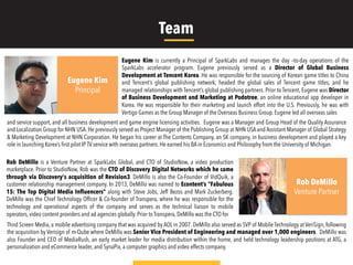 Eugene Kim is currently a Principal of SparkLabs and manages the day –to-day operations of the
SparkLabs accelerator program. Eugene previously served as a Director of Global Business
Development at Tencent Korea. He was responsible for the sourcing of Korean game titles to China
and Tencent’s global publishing network, headed the global sales of Tencent game titles, and he
managed relationships with Tencent’s global publishing partners. Prior to Tencent, Eugene was Director
of Business Development and Marketing at Podotree, an online educational app developer in
Korea. He was responsible for their marketing and launch effort into the U.S. Previously, he was with
Vertigo Games as the Group Manager of the Overseas Business Group. Eugene led all overseas sales
Rob DeMillo is a Venture Partner at SparkLabs Global, and CTO of StudioNow, a video production
marketplace. Prior to StudioNow, Rob was the CTO of Discovery Digital Networks which he came
through via Discovery's acquisition of Revision3. DeMillo is also the Co-Founder of VidQuik, a
customer relationship management company. In 2013, DeMillo was named to Econtent’s “Fabulous
15: The Top Digital Media Influencers” along with Steve Jobs, Jeff Bezos and Mark Zuckerberg.
DeMillo was the Chief Technology Ofﬁcer & Co-founder of Transpera, where he was responsible for the
technology and operational aspects of the company and serves as the technical liaison to mobile
operators, video content providers and ad agencies globally. Prior to Transpera, DeMillo was the CTO for
Rob DeMillo
Venture Partner
Eugene Kim
Principal
and service support, and all business development and game engine licensing activities. Eugene was a Manager and Group Head of the Quality Assurance
and Localization Group for NHN USA. He previously served as Project Manager of the Publishing Group at NHN USA and Assistant Manager of Global Strategy
& Marketing Development at NHN Corporation. He began his career at The Contents Company, an SK company, in business development and played a key
role in launching Korea’s ﬁrst pilot IP TV service with overseas partners. He earned his BA in Economics and Philosophy from the University of Michigan.
Third Screen Media, a mobile advertising company that was acquired by AOL in 2007. DeMillo also served as SVP of Mobile Technology at VeriSign, following
the acquisition by Verisign of m-Qube where DeMillo was Senior Vice President of Engineering and managed over 1,000 engineers. DeMillo was
also Founder and CEO of MediaRush, an early market leader for media distribution within the home, and held technology leadership positions at ATG, a
personalization and eCommerce leader, and SynaPix, a computer graphics and video effects company.
Team
 