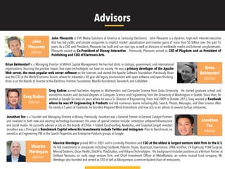Advisors
John Pleasants is EVP, Media Solutions of America at Samsung Electronics. John Pleasants is a dynamic, high-tech internet executive
that has led public and private companies to implicit market capitalization and investor gains of more than $5 billion over the past 15
years. As a CEO and President, Pleasants has built and run start-ups as well as divisions of worldwide media and Internet conglomerates.
Pleasants served as Co-President of Disney Interactive. Previously, Pleasants served as CEO of Playdom and as President of
Publishing and COO of Electronic Arts.
John
Pleasants
Advisor
Greg Badros earned bachelors degrees in Mathematics and Computer Science from Duke University. He started graduate school and
earned his masters and doctoral degrees in Computer Science and Engineering from the University of Washington in Seattle. Since then, he
worked at Google for over six years where he was a Sr. Director of Engineering. From mid 2009 to October 2013, Greg worked at Facebook
where he was VP Engineering & Products and led numerous teams including Ads, Search, Photos, Messages, and Data Science. After
his nearly 4.5 years at Facebook, he founded Prepared Mind Innovations and now acts as an advisor to several startup companies.
Greg Badros
Advisor
Brian Behlendorf is a Managing Director at Mithril Capital Management. He has had stints in startups, government, and international
organizations, focusing the positive impact that open technologies can have on society. He was a primary developer of the Apache
Web server, the most popular web server software on the Internet, and started the Apache Software Foundation. Previously, Brian
was the CTO at the World Economic Forum, where he rebooted a 30 year old legacy environment with open software and open thinking.
Brian is on the Boards of Director at the Electronic Frontier Foundation, Mozilla Foundation, Benetech, and CollabNet.
Maurice Werdegar joined WTI in 2001 and is currently President and CEO at the oldest & largest venture debt firm in the U.S.
He led investments in companies including Facebook, Palantir, Youku, Quantcast, Invensense, 3PAR, IronPort, CV Ingenuity, PEAK Surgical,
Merced Systems, Oscar Health, StitchFix, PlayStudios, and Volcano Technologies. His background includes positions as a Venture Partner at
Outlook Ventures, an early stage venture ﬁrm, and Chief Investment Ofﬁcer at MetaMarkets, an online mutual fund company. Mr.
Werdegar also founded and served as CEO of Left at Albuquerque, a venture-backed chain of restaurants.
Jonathan Teo is a Founder and Managing Director at Binary. Previously, Jonathan was a General Partner at General Catalyst Partners
and invested in both new and existing technology businesses. His areas of special interest include: enterprise software/infrastructure
and social media. He currently advises or sits on the boards of Chloe + Isabel, Couchsurﬁng, Nodejitsu, and Snapchat (angel investor)
Jonathan was a Principal at Benchmark Capital where his investments include Twitter and Instagram. Prior to Benchmark, he
served as an Engineering PM in the Search Properties and Enterprise Products groups at Google.
Brian
Behlendorf
Advisor
Jonathan
Teo
Advisor
Maurice
Werdegars
Advisor
 